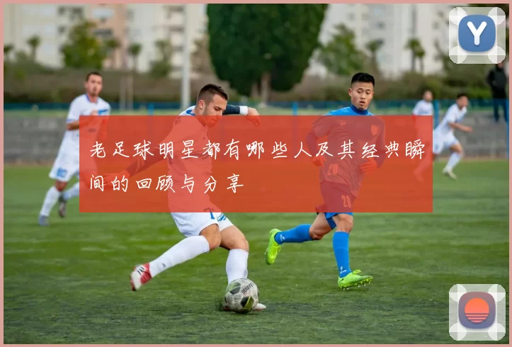 老足球明星都有哪些人及其经典瞬间的回顾与分享