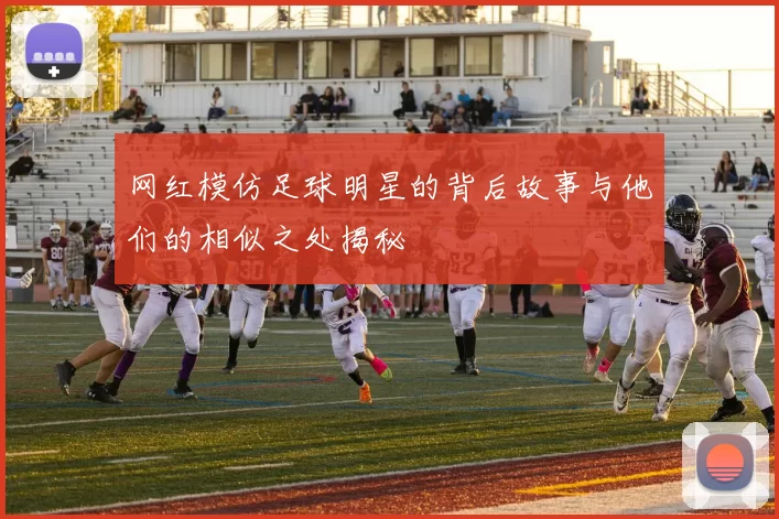 网红模仿足球明星的背后故事与他们的相似之处揭秘