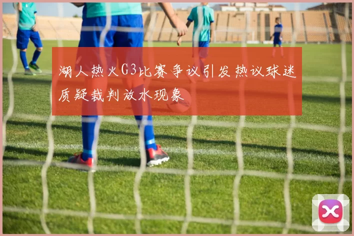 湖人热火G3比赛争议引发热议球迷质疑裁判放水现象