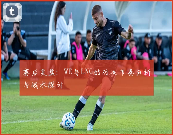 赛后复盘：WE与LNG的对决节奏分析与战术探讨