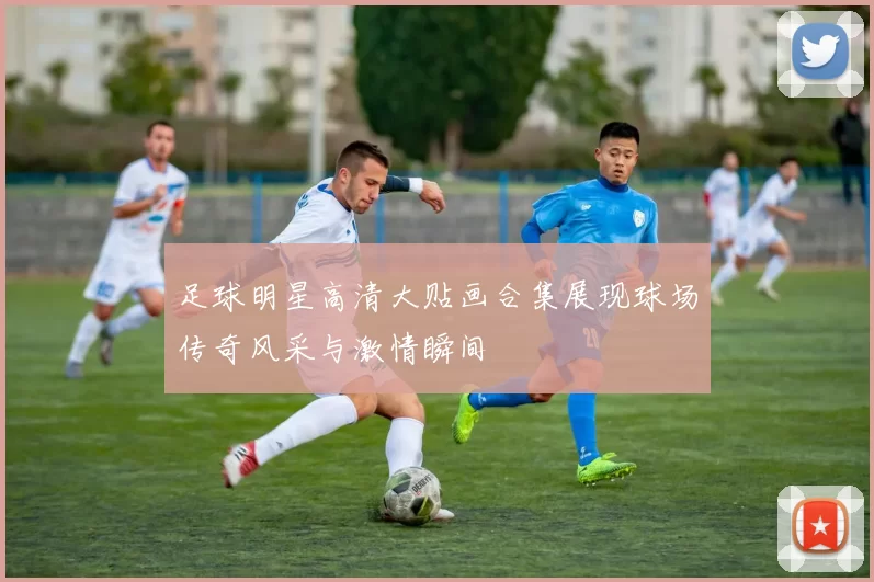 足球明星高清大贴画合集展现球场传奇风采与激情瞬间