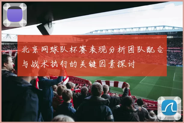 北京网球队杯赛表现分析团队配合与战术执行的关键因素探讨