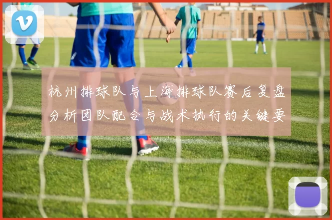 杭州排球队与上海排球队赛后复盘分析团队配合与战术执行的关键要素