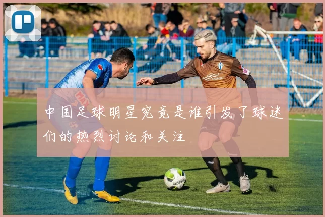 中国足球明星究竟是谁引发了球迷们的热烈讨论和关注