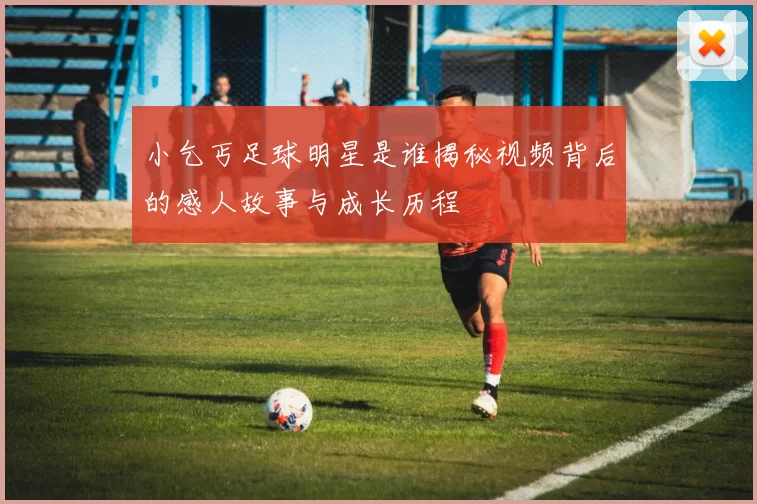 小乞丐足球明星是谁揭秘视频背后的感人故事与成长历程