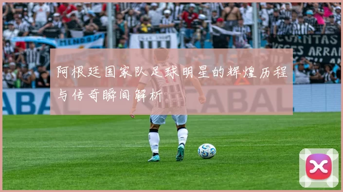 阿根廷国家队足球明星的辉煌历程与传奇瞬间解析