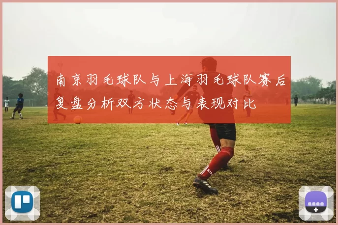 南京羽毛球队与上海羽毛球队赛后复盘分析双方状态与表现对比