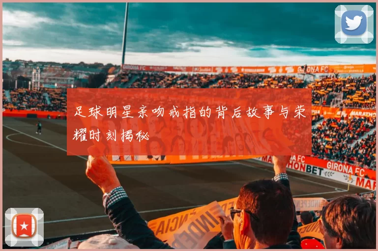 足球明星亲吻戒指的背后故事与荣耀时刻揭秘