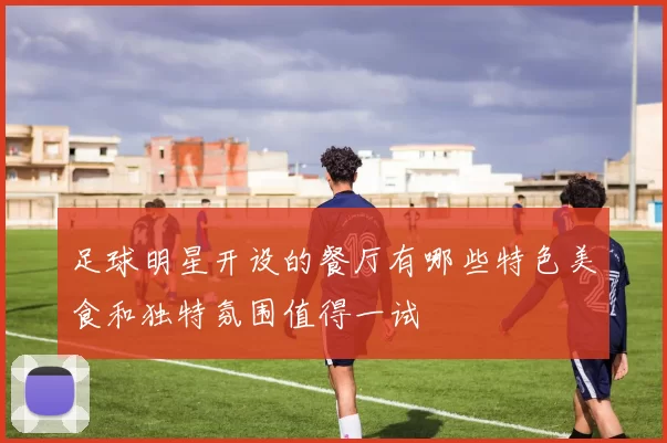 足球明星开设的餐厅有哪些特色美食和独特氛围值得一试