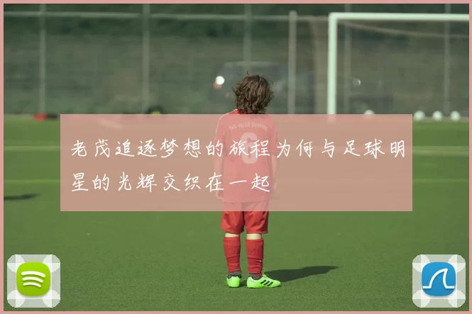 老茂追逐梦想的旅程为何与足球明星的光辉交织在一起