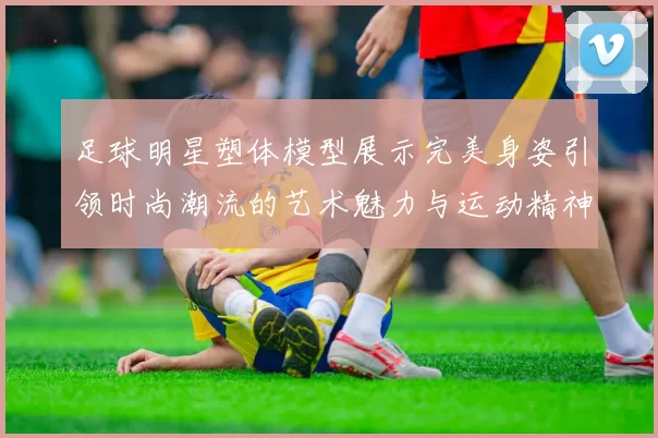 足球明星塑体模型展示完美身姿引领时尚潮流的艺术魅力与运动精神结合