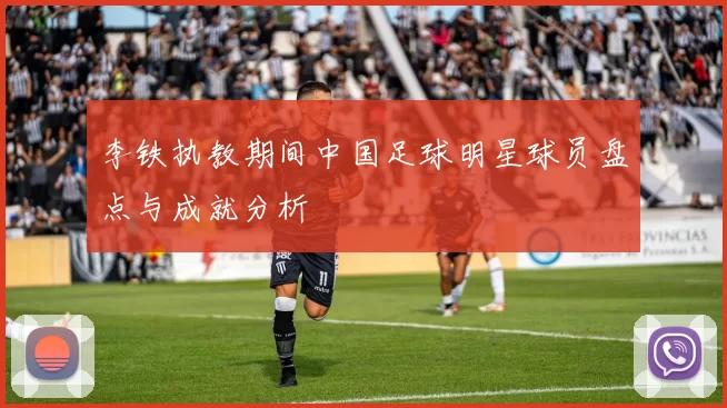 李铁执教期间中国足球明星球员盘点与成就分析