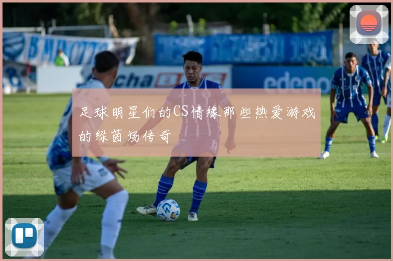 足球明星们的CS情缘那些热爱游戏的绿茵场传奇