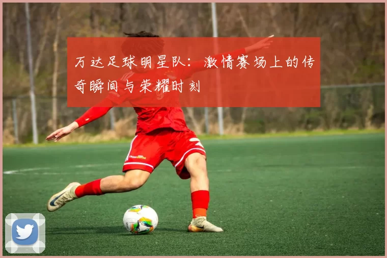 万达足球明星队：激情赛场上的传奇瞬间与荣耀时刻