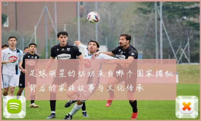 足球明星的奶奶来自哪个国家揭秘背后的家族故事与文化传承