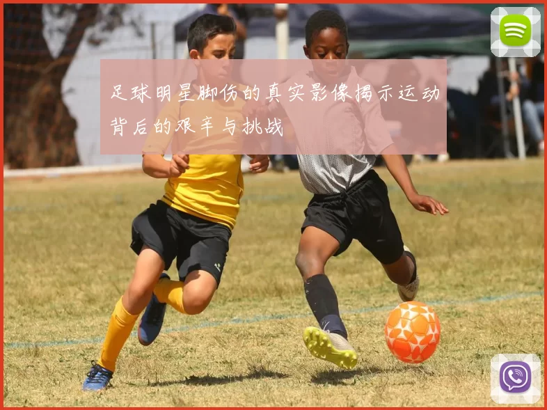 足球明星脚伤的真实影像揭示运动背后的艰辛与挑战