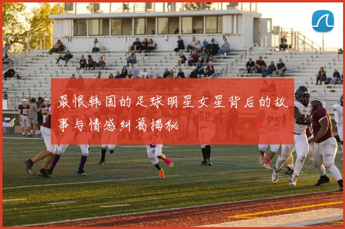 最恨韩国的足球明星女星背后的故事与情感纠葛揭秘