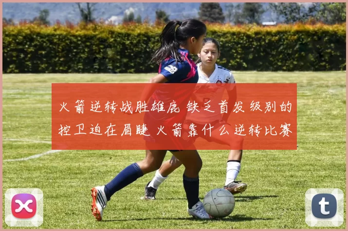 火箭逆转战胜雄鹿 缺乏首发级别的控卫迫在眉睫 火箭靠什么逆转比赛