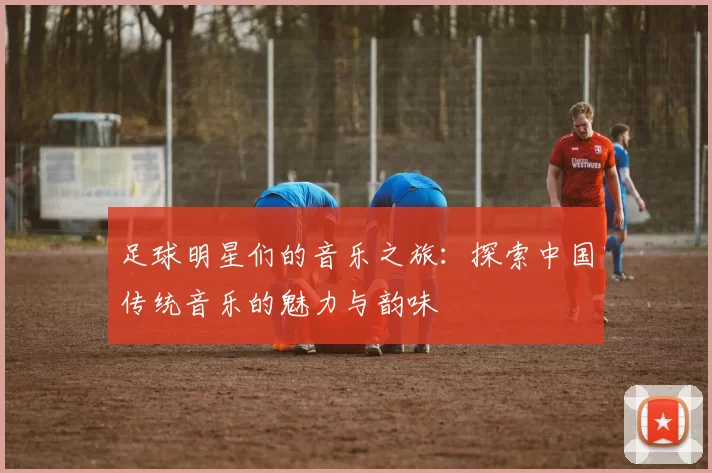 足球明星们的音乐之旅：探索中国传统音乐的魅力与韵味