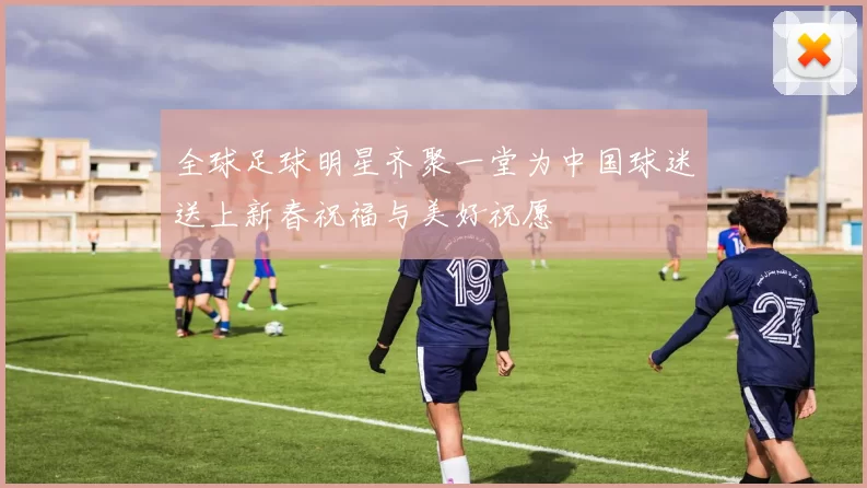 全球足球明星齐聚一堂为中国球迷送上新春祝福与美好祝愿