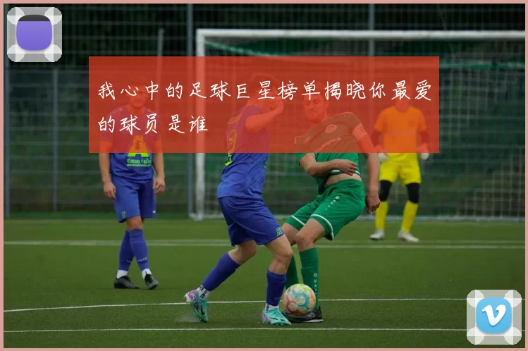 我心中的足球巨星榜单揭晓你最爱的球员是谁