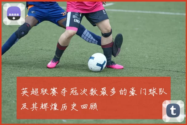 英超联赛夺冠次数最多的豪门球队及其辉煌历史回顾
