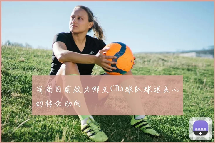 高尚目前效力哪支CBA球队球迷关心的转会动向