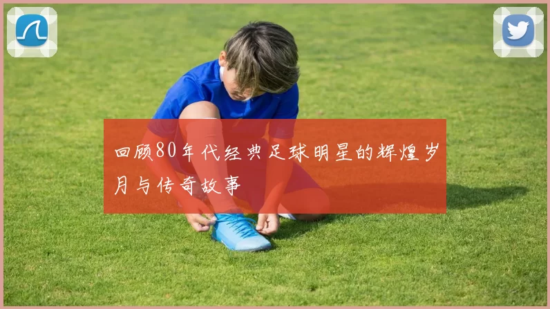 回顾80年代经典足球明星的辉煌岁月与传奇故事
