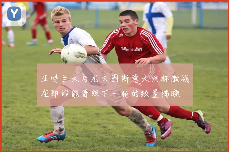 亚特兰大与尤文图斯意大利杯激战在即谁能晋级下一轮的较量揭晓