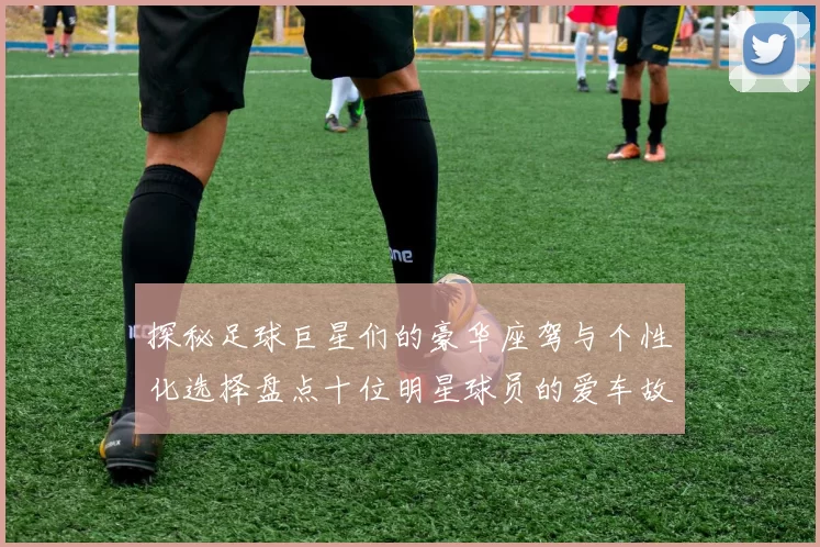 探秘足球巨星们的豪华座驾与个性化选择盘点十位明星球员的爱车故事