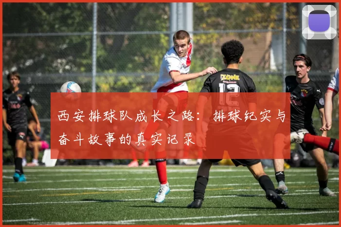 西安排球队成长之路：排球纪实与奋斗故事的真实记录