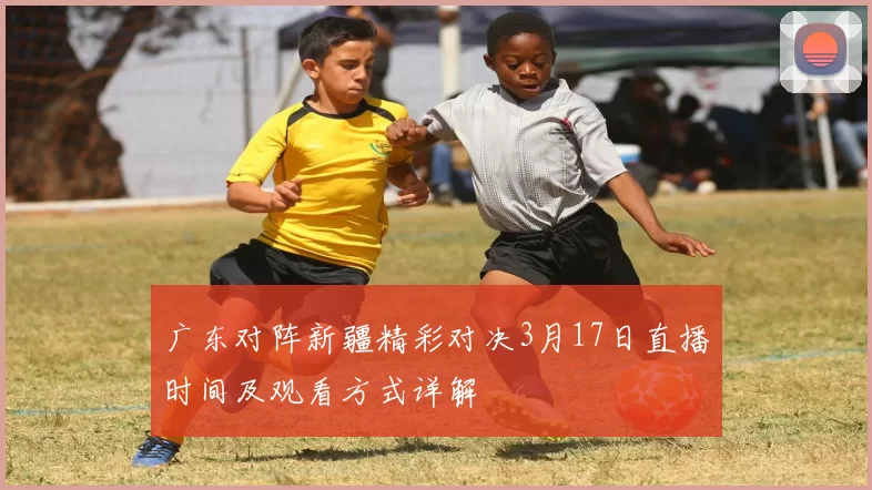 广东对阵新疆精彩对决3月17日直播时间及观看方式详解
