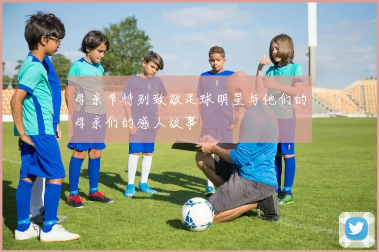 母亲节特别致敬足球明星与他们的母亲们的感人故事