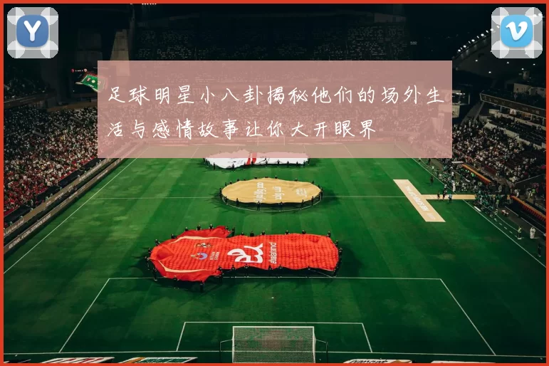 足球明星小八卦揭秘他们的场外生活与感情故事让你大开眼界