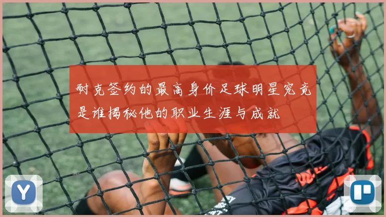 耐克签约的最高身价足球明星究竟是谁揭秘他的职业生涯与成就