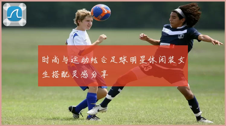时尚与运动结合足球明星休闲装女生搭配灵感分享