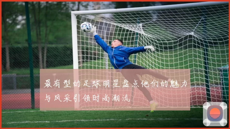 最有型的足球明星盘点他们的魅力与风采引领时尚潮流