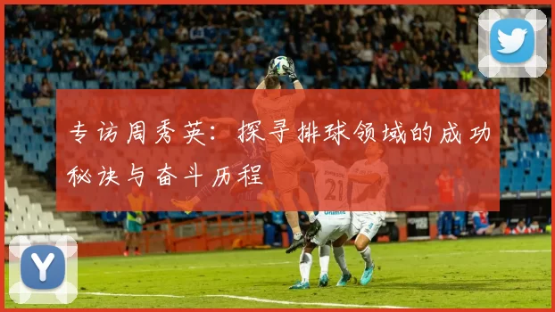 专访周秀英：探寻排球领域的成功秘诀与奋斗历程