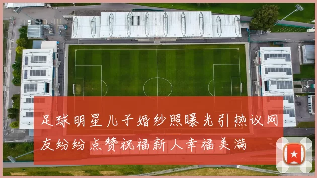 足球明星儿子婚纱照曝光引热议网友纷纷点赞祝福新人幸福美满