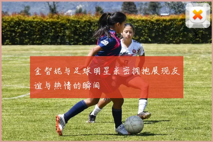 金智妮与足球明星亲密拥抱展现友谊与热情的瞬间