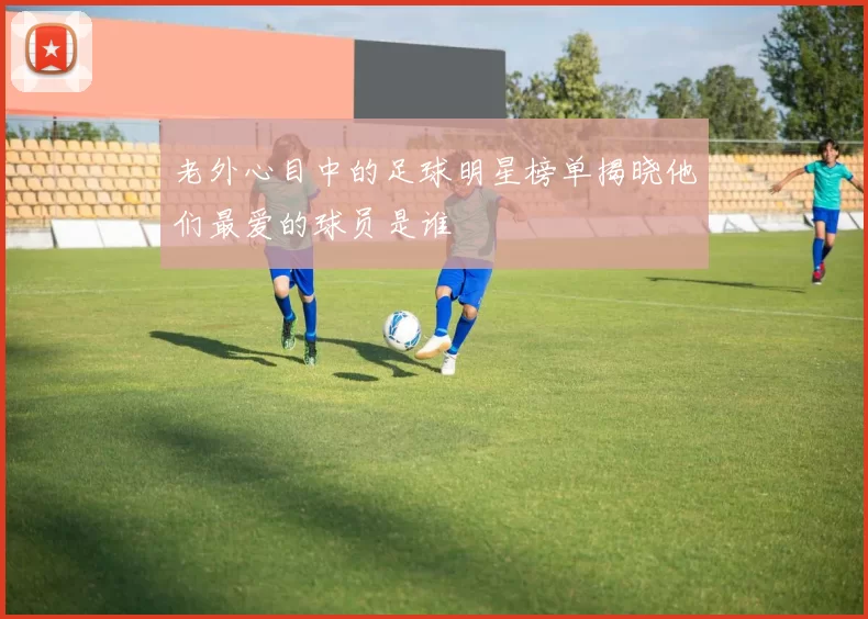 老外心目中的足球明星榜单揭晓他们最爱的球员是谁