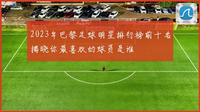 2023年巴黎足球明星排行榜前十名揭晓你最喜欢的球员是谁