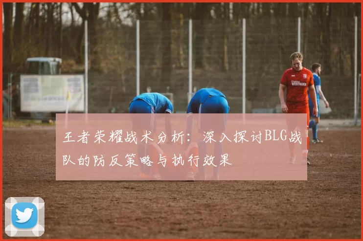 王者荣耀战术分析：深入探讨BLG战队的防反策略与执行效果