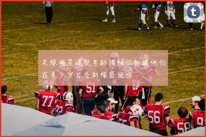 足球明星退役年龄揭秘你知道他们在多少岁后告别绿茵场吗