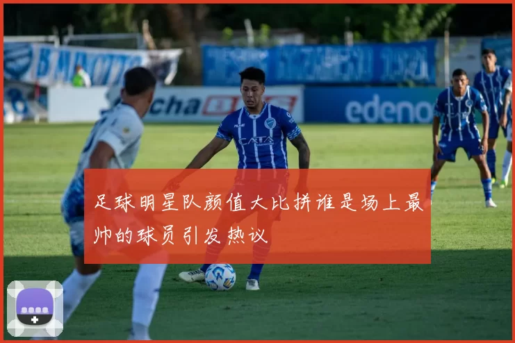 足球明星队颜值大比拼谁是场上最帅的球员引发热议