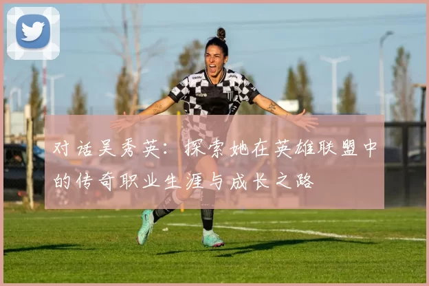 对话吴秀英：探索她在英雄联盟中的传奇职业生涯与成长之路