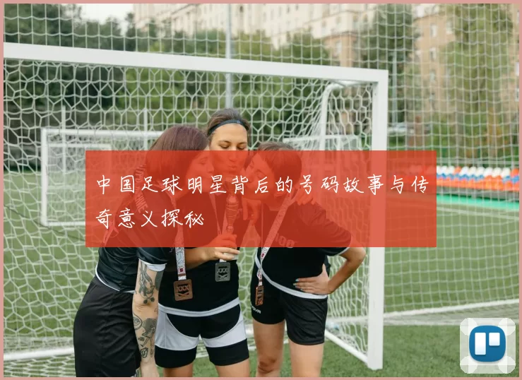中国足球明星背后的号码故事与传奇意义探秘