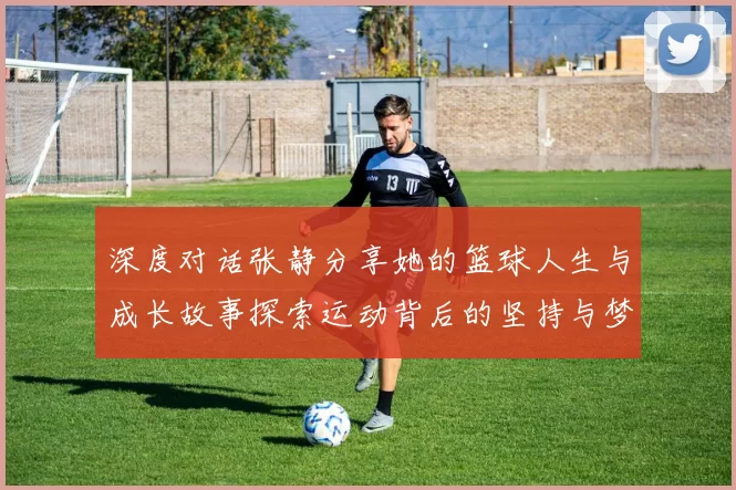 深度对话张静分享她的篮球人生与成长故事探索运动背后的坚持与梦想