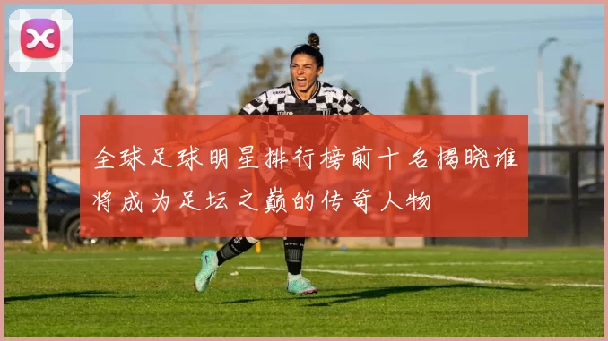 全球足球明星排行榜前十名揭晓谁将成为足坛之巅的传奇人物