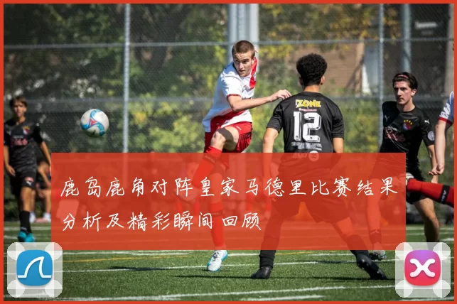 鹿岛鹿角对阵皇家马德里比赛结果分析及精彩瞬间回顾
